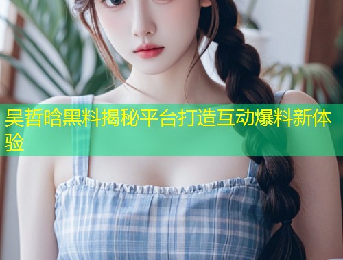 吴哲晗黑料揭秘平台打造互动爆料新体验  第1张