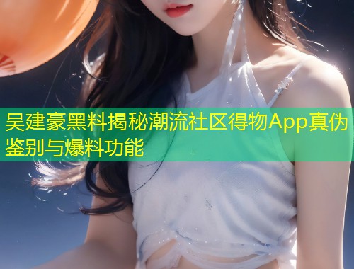 吴建豪黑料揭秘潮流社区得物App真伪鉴别与爆料功能  第2张