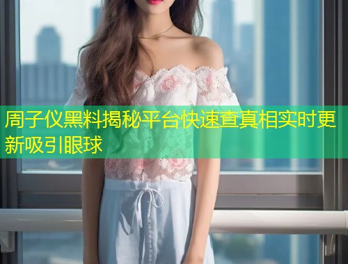 周子仪黑料揭秘平台快速查真相实时更新吸引眼球  第2张
