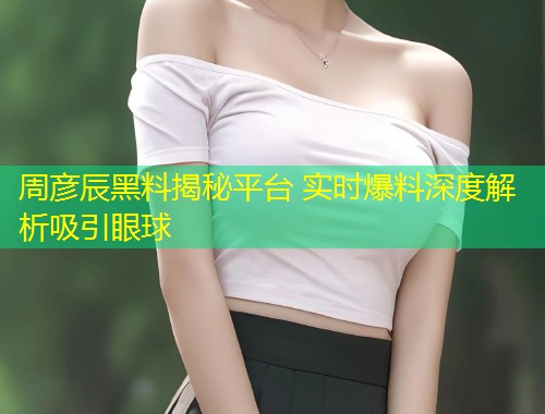 周彦辰黑料揭秘平台 实时爆料深度解析吸引眼球  第2张