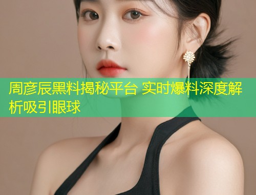 周彦辰黑料揭秘平台 实时爆料深度解析吸引眼球  第1张