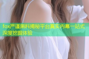 fox严谨黑料揭秘平台真实内幕一站式深度挖掘体验