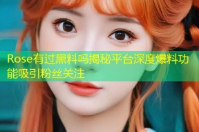 Rose有过黑料吗揭秘平台深度爆料功能吸引粉丝关注