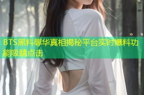BTS黑料辱华真相揭秘平台实时爆料功能吸睛点击