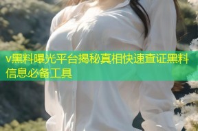 v黑料曝光平台揭秘真相快速查证黑料信息必备工具