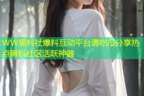 WW黑料社爆料互动平台请吃瓜分享热点黑料社区活跃神器