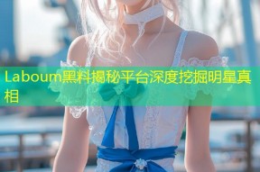 Laboum黑料揭秘平台深度挖掘明星真相