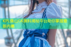 KPL佛山GK黑料揭秘平台助你掌握最新内幕