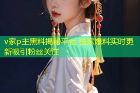 v家p主黑料揭秘平台 独家爆料实时更新吸引粉丝关注