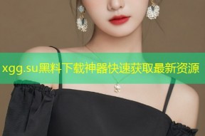 xgg.su黑料下载神器快速获取最新资源