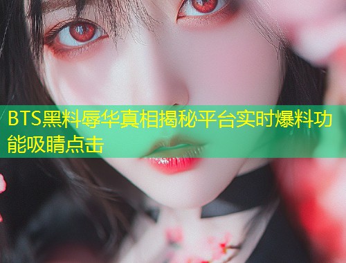 BTS黑料辱华真相揭秘平台实时爆料功能吸睛点击  第2张