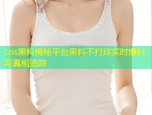 cos黑料揭秘平台黑料不打烊实时爆料与真相追踪  第1张