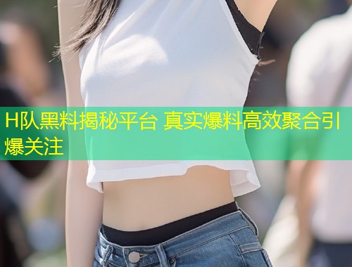 H队黑料揭秘平台 真实爆料高效聚合引爆关注  第1张