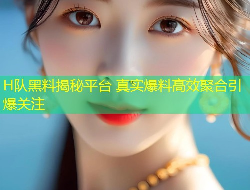 H队黑料揭秘平台 真实爆料高效聚合引爆关注  第2张