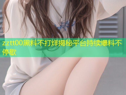 zztt00黑料不打烊揭秘平台持续爆料不停歇  第1张